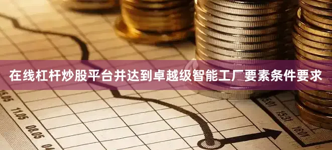 在线杠杆炒股平台并达到卓越级智能工厂要素条件要求