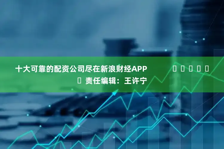 十大可靠的配资公司尽在新浪财经APP            						责任编辑：王许宁