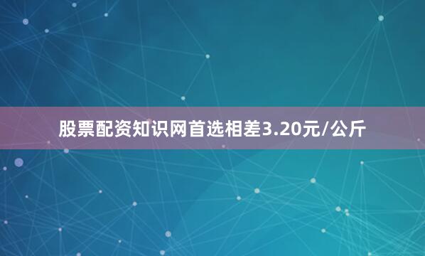 股票配资知识网首选相差3.20元/公斤