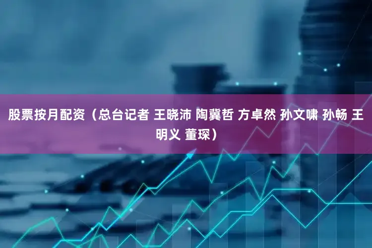 股票按月配资（总台记者 王晓沛 陶冀哲 方卓然 孙文啸 孙畅 王明义 董琛）