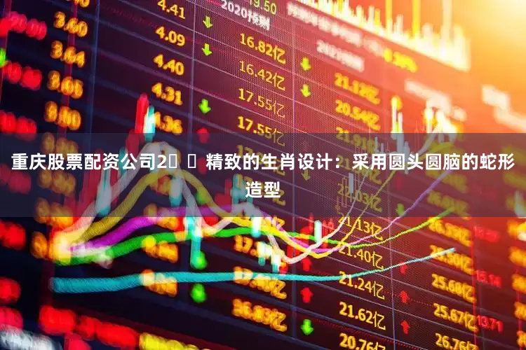 重庆股票配资公司2️⃣精致的生肖设计：采用圆头圆脑的蛇形造型