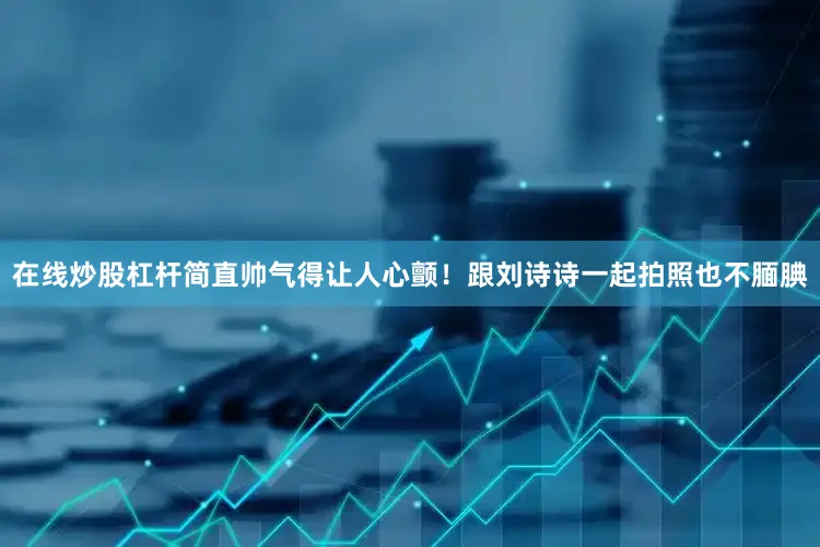 在线炒股杠杆简直帅气得让人心颤！跟刘诗诗一起拍照也不腼腆