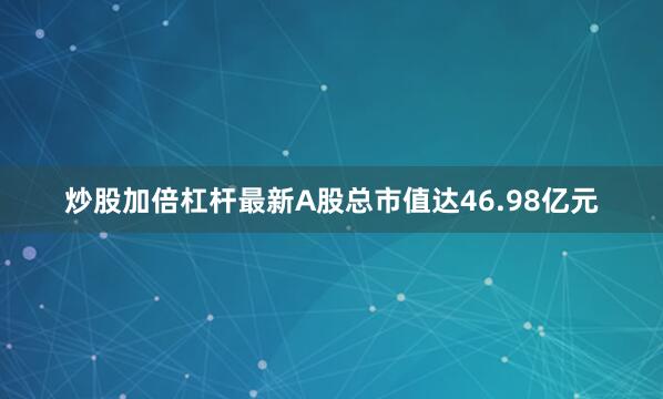 炒股加倍杠杆最新A股总市值达46.98亿元