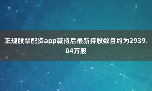 正规股票配资app减持后最新持股数目约为2939.04万股