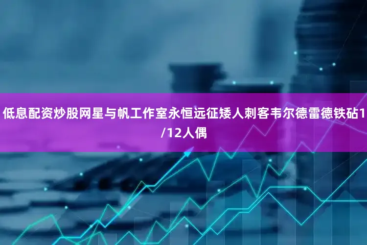 低息配资炒股网星与帆工作室永恒远征矮人刺客韦尔德雷德铁砧1/12人偶