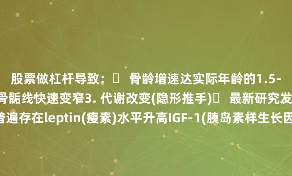 股票做杠杆导致：✓ 骨龄增速达实际年龄的1.5-2倍✓ 腕关节X光显示骨骺线快速变窄3. 代谢改变(隐形推手)▶ 最新研究发现：性早熟儿童普遍存在leptin(瘦素)水平升高IGF-1(胰岛素样生长因子)异常这些变化会进一步促进骨骼成熟家长必知3大误区❌ ＂骨龄提前说明长得快＂→实际是透支生长潜力❌ ＂女孩来月经才需要干预＂→最佳干预时间在乳房发育初期❌ ＂打抑制针会影响生育＂→国际研究证实治疗安