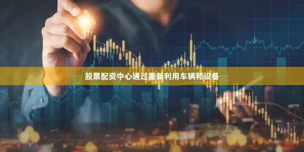 股票配资中心通过重新利用车辆和设备