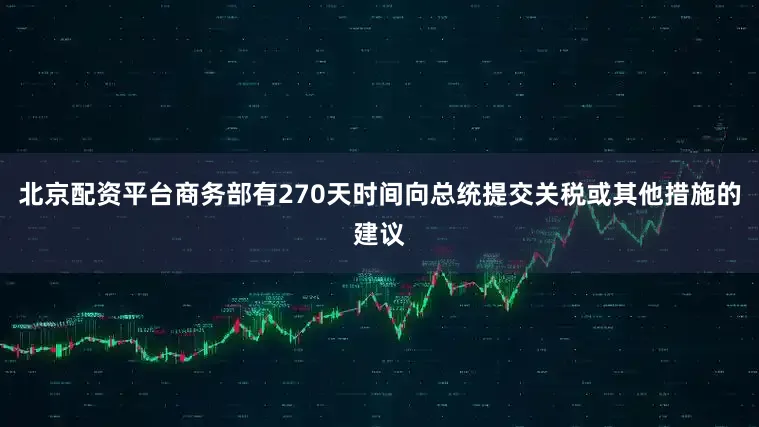 北京配资平台商务部有270天时间向总统提交关税或其他措施的建议