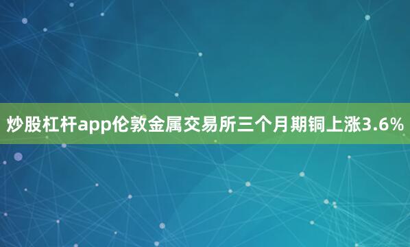炒股杠杆app　　伦敦金属交易所三个月期铜上涨3.6%