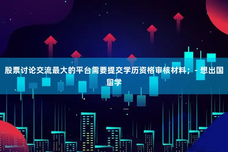 股票讨论交流最大的平台需要提交学历资格审核材料；- 想出国留学