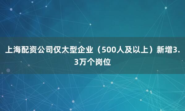 上海配资公司仅大型企业（500人及以上）新增3.3万个岗位