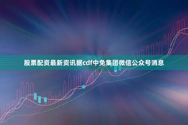 股票配资最新资讯据cdf中免集团微信公众号消息