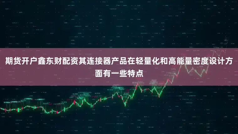 期货开户鑫东财配资其连接器产品在轻量化和高能量密度设计方面有一些特点